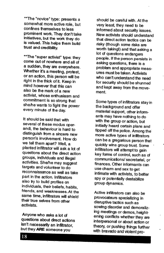 **The *novice" type: presents a ‘somewhat more active role, but confines hemselves to less prominent work. They don’ttake Initiatives, but the work they do is valued. This helps them build trust and credibility. **The "super activist” type: they come outof nowhere and all of a sudden, they are everywher. Whether it’s a meefing, profest, or an acon, this person will be fight in the thick of t. Keep in mind however that this can also be the mark of a new activist, whose erthusiasm and commitment s so strong that shehe wants to fight the power every minute of the day. It shouid be said that with several of fhese modus oper- and, the bshaviour is hard to distinguish fom a sincere new person’s involvement. How do we tel them apart? Well, a planted infitrator will ask a lot of questions about the direct action groups, individuais and legal activities. Shehe may suggest tamgets and volunteer to do feconnaissance as wel as take partin the action. Infitrators also by to buid profiles on individuals, thei belefs, habits, friends, and weaknesses. At the same time, infitrators wil shield their true selves from other activists Anyone who asks a ot of questions about drect actons isn’t necessarlly an infitator, butthey ARE somecne you should be careful with. Atthe very least, they need 1o be informed about secuty issues. New activists shoud understand that direct action tactics can be tisky (though some risks are worth takingl) and that asking a ot of quesions endangers people. If the person persists in asking questions, there is a problem and appropriate meas- ures must be taken. Activists who can’tunderstand the need for security should be shunned and kept away from the move- ment. ‘Some types of infitrators stay in the background and offer material suppor, other infom- ants may have nothing to do with the group or action, but initialy heard certain plans and tipped of the police. Among the more acive types of infitrators can be a gregarious person that qQuickly wins group trust. Some - infitrators wil atemptto gain key forms of control, such as of communicatons/ secretarial, or finances. Other informants can use cham and sex to get intimate with activists, to better spy or potentally destabiize group dynamics. Active infitrators can aiso be provocateurs specializing in disruptive tactios such as sowing disorder and demoraliz- ing meetings or demos, height- ‘ening confiicts whether they are. interpersonal or about action or theory, or pushing things further with bravado and violent pro